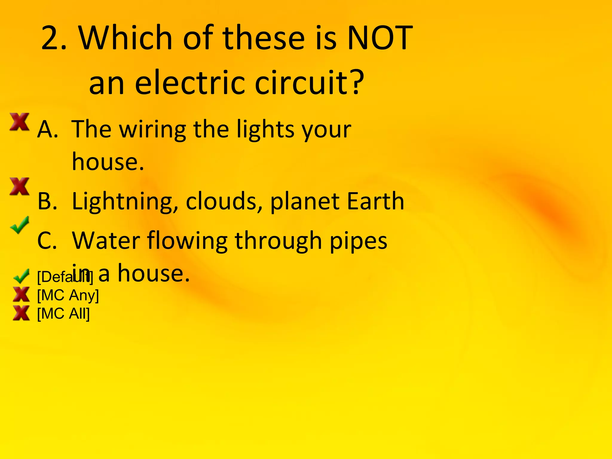 2. Which of these is NOT
   an electric circuit?
A. The wiring the lights your
     house.
B. Lightning, clouds, planet Earth
C. Water flowing through pipes
[Default] a house.
     in
[MC Any]
[MC All]
 
