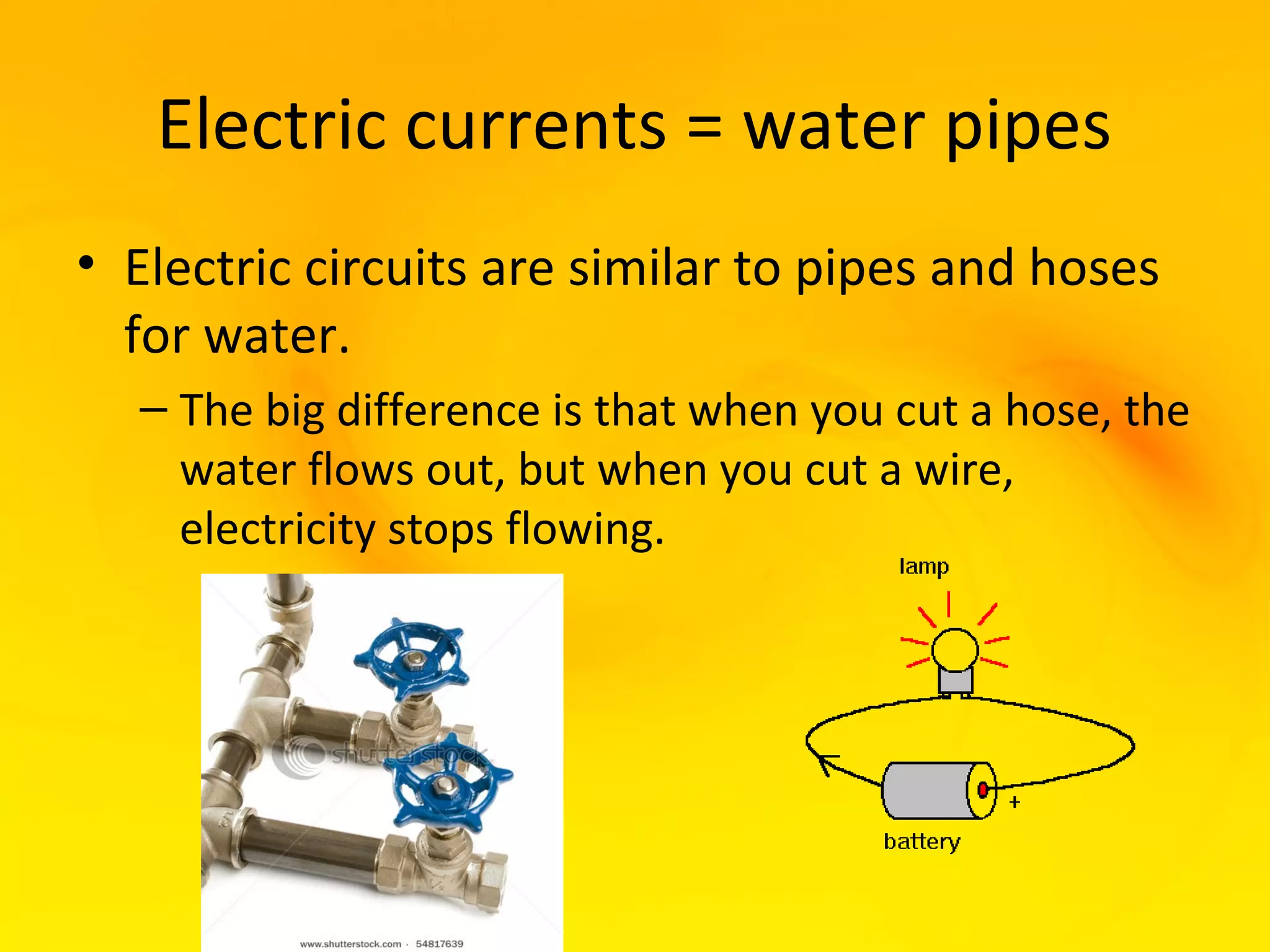 Electric currents = water pipes
• Electric circuits are similar to pipes and hoses
  for water.
  – The big difference is that when you cut a hose, the
    water flows out, but when you cut a wire,
    electricity stops flowing.
 