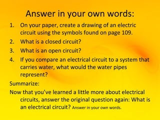 Answer in your own words:
1. On your paper, create a drawing of an electric
   circuit using the symbols found on page 109.
2. What is a closed circuit?
3. What is an open circuit?
4. If you compare an electrical circuit to a system that
   carries water, what would the water pipes
   represent?
Summarize:
Now that you’ve learned a little more about electrical
   circuits, answer the original question again: What is
   an electrical circuit? Answer in your own words.
 