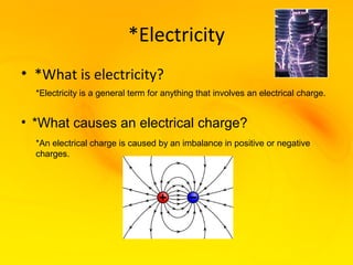 *Electricity
• *What is electricity?
  *Electricity is a general term for anything that involves an electrical charge.


• *What causes an electrical charge?
  *An electrical charge is caused by an imbalance in positive or negative
  charges.
 