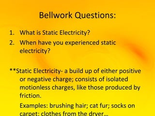 Bellwork Questions:
1. What is Static Electricity?
2. When have you experienced static
   electricity?

**Static Electricity- a build up of either positive
   or negative charge; consists of isolated
   motionless charges, like those produced by
   friction.
   Examples: brushing hair; cat fur; socks on
   carpet; clothes from the dryer…
 