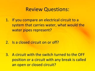 Review Questions:
1. If you compare an electrical circuit to a
   system that carries water, what would the
   water pipes represent?

2. Is a closed circuit on or off?

3. A circuit with the switch turned to the OFF
   position or a circuit with any break is called
   an open or closed circuit?
 