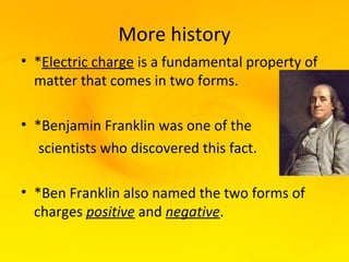 More history
• *Electric charge is a fundamental property of
  matter that comes in two forms.

• *Benjamin Franklin was one of the
   scientists who discovered this fact.

• *Ben Franklin also named the two forms of
  charges positive and negative.
 