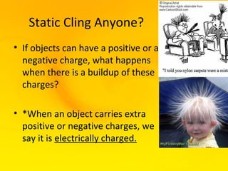 Static Cling Anyone?
• If objects can have a positive or a
  negative charge, what happens
  when there is a buildup of these
  charges?

• *When an object carries extra
  positive or negative charges, we
  say it is electrically charged.
 