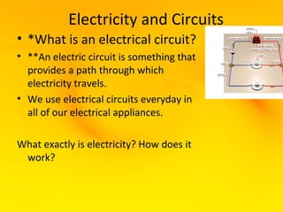 Electricity and Circuits
• *What is an electrical circuit?
• **An electric circuit is something that
  provides a path through which
  electricity travels.
• We use electrical circuits everyday in
  all of our electrical appliances.

What exactly is electricity? How does it
 work?
 