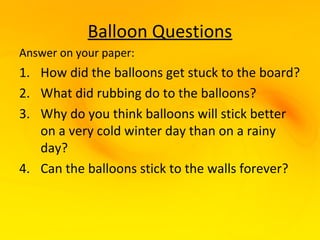 Balloon Questions
Answer on your paper:
1. How did the balloons get stuck to the board?
2. What did rubbing do to the balloons?
3. Why do you think balloons will stick better
   on a very cold winter day than on a rainy
   day?
4. Can the balloons stick to the walls forever?
 