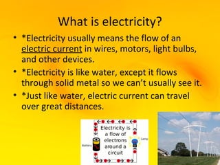 What is electricity?
• *Electricity usually means the flow of an
  electric current in wires, motors, light bulbs,
  and other devices.
• *Electricity is like water, except it flows
  through solid metal so we can’t usually see it.
• *Just like water, electric current can travel
  over great distances.
 