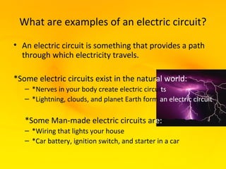 What are examples of an electric circuit?
• An electric circuit is something that provides a path
  through which electricity travels.

*Some electric circuits exist in the natural world:
   – *Nerves in your body create electric circuits
   – *Lightning, clouds, and planet Earth form an electric circuit

   *Some Man-made electric circuits are::
   – *Wiring that lights your house
   – *Car battery, ignition switch, and starter in a car
 