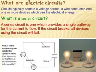 What are electric circuits?
Circuits typically contain a voltage source, a wire conductor, and
one or more devices which use the electrical energy.
What is a series circuit?
A series circuit is one which provides a single pathway
for the current to flow. If the circuit breaks, all devices
using the circuit will fail.
 