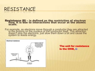 RESISTANCE

Resistance (R) – is defined as the restriction of electron
  flow. It is due to interactions that occur at the atomic
  scale.
For example, as electrons move through a conductor they are attracted
   to the protons on the nucleus of the conductor itself. This attraction
   doesn’t stop the electrons, just slow them down a bit and cause the
   system to waste energy.



                                                The unit for resistance
                                                is the OHM, W
 