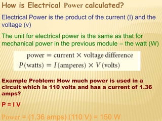 How is Electrical Power calculated?
Electrical Power is the product of the current (I) and the
voltage (v)
The unit for electrical power is the same as that for
mechanical power in the previous module – the watt (W)




Example Problem: How much power is used in a
circuit which is 110 volts and has a current of 1.36
amps?

P=IV

Power = (1.36 amps) (110 V) = 150 W
 