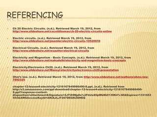 REFERENCING
   Ch 20 Electric Circuits. (n.d.). Retrieved March 19, 2012, from
    http://www.slideshare.net/cscottthomas/ch-20-electric-circuits-online

   Electric circuits. (n.d.). Retrieved March 19, 2012, from
    http://www.slideshare.net/jmemler/electric-circuits-10520910

   Electrical Circuits. (n.d.). Retrieved March 19, 2012, from
    http://www.slideshare.net/wsautter/electrical-circuits

   Electricity and Magnetism - Basic Concepts. (n.d.). Retrieved March 19, 2012, from
    http://www.slideshare.net/makadelhi/electricity-and-magnetism-basic-concepts

   Electricity.Electronics Ch20. (n.d.). Retrieved March 19, 2012, from
    http://www.slideshare.net/Wansyi/electricityelectronics-ch20-presentation

   Ohm’s law. (n.d.). Retrieved March 19, 2012, from http://www.slideshare.net/wathens/ohms-law-
    7892325

   chapter-12-lesson4-electricity-1216167849986490-8.ppt. (n.d.). Retrieved from
    http://s3.amazonaws.com/ppt-download/chapter-12-lesson4-electricity-1216167849986490-
    8.ppt?response-content-
    disposition=attachment&Signature=2JTi69Np8a%2FhUaX0pWkNUl139K4%3D&Expires=1331653
    554&AWSAccessKeyId=AKIAJLJT267DEGKZDHEQ
 