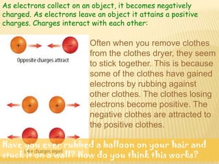As electrons collect on an object, it becomes negatively
charged. As electrons leave an object it attains a positive
charges. Charges interact with each other:

                          Often when you remove clothes
                          from the clothes dryer, they seem
                          to stick together. This is because
                          some of the clothes have gained
                          electrons by rubbing against
                          other clothes. The clothes losing
                          electrons become positive. The
                          negative clothes are attracted to
                          the positive clothes.

Have you ever rubbed a balloon on your hair and
stuck it on a wall? How do you think this works?
 