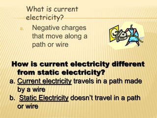 What is current
      electricity?
   a.   Negative charges
        that move along a
        path or wire

How is current electricity different
   from static electricity?
a. Current electricity travels in a path made
   by a wire
b. Static Electricity doesn’t travel in a path
   or wire
 