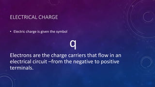 ELECTRICAL CHARGE
• Electric charge is given the symbol
q
Electrons are the charge carriers that flow in an
electrical circuit –from the negative to positive
terminals.
 