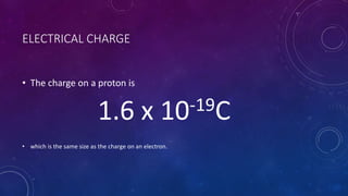ELECTRICAL CHARGE
• The charge on a proton is
1.6 x 10-19C
• which is the same size as the charge on an electron.
 