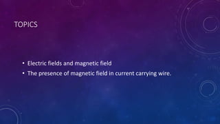 TOPICS
• Electric fields and magnetic field
• The presence of magnetic field in current carrying wire.
 