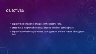 OBJECTIVES:
• Explain the behavior of charges in the electric field.
• State that a magnetic field exists around a current carrying wire.
• Explain how electricity is related to magnetism and the nature of magnetic
field.
 