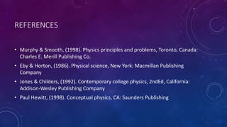 REFERENCES
• Murphy & Smooth, (1998). Physics principles and problems, Toronto, Canada:
Charles E. Merill Publishing Co.
• Eby & Horton, (1986). Physical science, New York: Macmillan Publishing
Company
• Jones & Childers, (1992). Contemporary college physics, 2ndEd, California:
Addison-Wesley Publishing Company
• Paul Hewitt, (1998). Conceptual physics, CA: Saunders Publishing
 