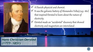  A Danish physicist and chemist.
 It was the galvanic battery of Alessandro Volta(1745- 1821)
that inspired Oersted to learn about the nature of
electricity.
 Oersted made an “accidental” discovery that showed
electricity and magnetism are interrelated .
 