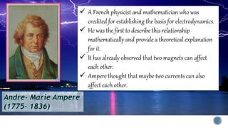  A French physicist and mathematician who was
credited for establishing the basis for electrodynamics.
 He was the first to describe this relationship
mathematically and provide a theoretical explanation
for it.
 It has already observed that two magnets can affect
each other.
 Ampere thought that maybe two currents can also
affect each other.
 