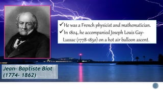 He was a French physicist and mathematician.
In 1804, he accompanied Joseph Louis Gay-
Lussac (1778-1850) on a hot air balloon ascent.
 