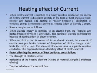 Heating effect of Current
• When electric current is supplied to a purely resistive conductor, the energy
of electric current is dissipated entirely in the form of heat and as a result,
resistor gets heated. The heating of resistor because of dissipation of
electrical energy is commonly known as Heating Effect of Electric Current.
• Some examples are as follows:
• When electric energy is supplied to an electric bulb, the filament gets
heated because of which it gives light. The heating of electric bulb happens
because of heating effect of electric current.
• When an electric iron is connected to an electric circuit, the element of
electric iron gets heated because of dissipation of electric energy, which
heats the electric iron. The element of electric iron is a purely resistive
conductor. This happens because of heating effect of electric current.
• Factor affecting the amount of heat produced are as follow:
• The strength of Electric current
• Resistance of the heating element (Nature of material, Length & thickness
of wire)
• Time for which electric current flow
Anjan Nepal
 