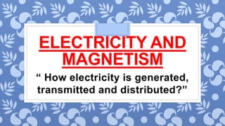 ELECTRICITY AND
MAGNETISM
“ How electricity is generated,
transmitted and distributed?”
 
