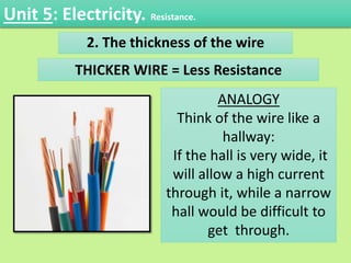 2. The thickness of the wire
ANALOGY
Think of the wire like a
hallway:
If the hall is very wide, it
will allow a high current
through it, while a narrow
hall would be difficult to
get through.
THICKER WIRE = Less Resistance
Unit 5: Electricity. Resistance.
 