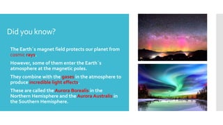 Did you know?
 The Earth´s magnet field protects our planet from
cosmic rays.
 However, some of them enter the Earth´s
atmosphere at the magnetic poles.
 They combine with the gases in the atmosphere to
produce incredible light effects.
 These are called the Aurora Borealis in the
Northern Hemisphere and the Aurora Australis in
the Southern Hemisphere.
 