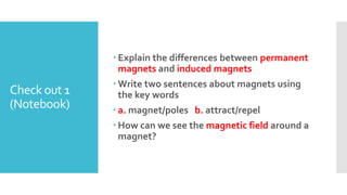 Check out 1
(Notebook)
 Explain the differences between permanent
magnets and induced magnets
 Write two sentences about magnets using
the key words
 a. magnet/poles b. attract/repel
 How can we see the magnetic field around a
magnet?
 