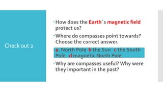 Check out 2
How does the Earth´s magnetic field
protect us?
Where do compasses point towards?
Choose the correct answer.
a. North Pole b the Sun c the South
Pole d magnetic North Pole
Why are compasses useful? Why were
they important in the past?
 