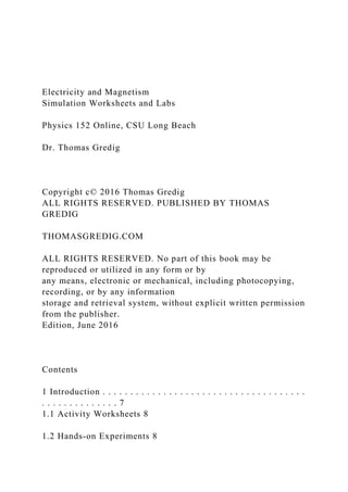 Electricity and Magnetism
Simulation Worksheets and Labs
Physics 152 Online, CSU Long Beach
Dr. Thomas Gredig
Copyright c© 2016 Thomas Gredig
ALL RIGHTS RESERVED. PUBLISHED BY THOMAS
GREDIG
THOMASGREDIG.COM
ALL RIGHTS RESERVED. No part of this book may be
reproduced or utilized in any form or by
any means, electronic or mechanical, including photocopying,
recording, or by any information
storage and retrieval system, without explicit written permission
from the publisher.
Edition, June 2016
Contents
1 Introduction . . . . . . . . . . . . . . . . . . . . . . . . . . . . . . . . . . . . .
. . . . . . . . . . . . . . 7
1.1 Activity Worksheets 8
1.2 Hands-on Experiments 8
 