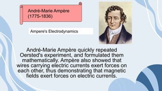 André-Marie Ampère quickly repeated
Oersted's experiment, and formulated them
mathematically. Ampère also showed that
wires carrying electric currents exert forces on
each other, thus demonstrating that magnetic
fields exert forces on electric currents.
André-Marie Ampère
(1775-1836)
Ampere's Electrodynamics
 
