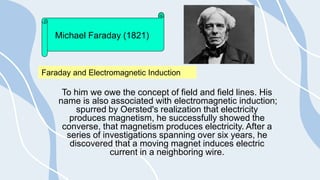 To him we owe the concept of field and field lines. His
name is also associated with electromagnetic induction;
spurred by Oersted's realization that electricity
produces magnetism, he successfully showed the
converse, that magnetism produces electricity. After a
series of investigations spanning over six years, he
discovered that a moving magnet induces electric
current in a neighboring wire.
Michael Faraday (1821)
Faraday and Electromagnetic Induction
 