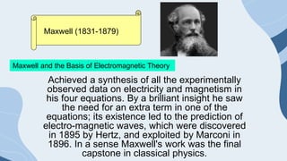 Maxwell and the Basis of Electromagnetic Theory
Maxwell (1831-1879)
Achieved a synthesis of all the experimentally
observed data on electricity and magnetism in
his four equations. By a brilliant insight he saw
the need for an extra term in one of the
equations; its existence led to the prediction of
electro-magnetic waves, which were discovered
in 1895 by Hertz, and exploited by Marconi in
1896. In a sense Maxwell's work was the final
capstone in classical physics.
 