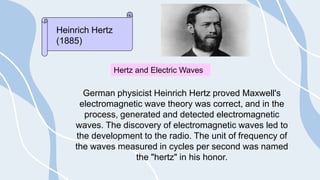 German physicist Heinrich Hertz proved Maxwell's
electromagnetic wave theory was correct, and in the
process, generated and detected electromagnetic
waves. The discovery of electromagnetic waves led to
the development to the radio. The unit of frequency of
the waves measured in cycles per second was named
the "hertz" in his honor.
Heinrich Hertz
(1885)
Hertz and Electric Waves
 