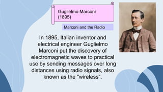 Guglielmo Marconi
(1895)
Marconi and the Radio
In 1895, Italian inventor and
electrical engineer Guglielmo
Marconi put the discovery of
electromagnetic waves to practical
use by sending messages over long
distances using radio signals, also
known as the "wireless".
 