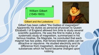 Gilbert has been called "the Galileo of magnetism".
Apparently his duties as personal physician to Queen
Elizabeth I of England allowed him time to study several
scientific questions. He was the first to make a truly
systematic study of magnetism, summarized in his
famous treatise, De Magnete, he concluded that each
magnet has two poles, that forces between poles can be
attractive or repulsive. He studied electricity and its
difference from magnetism, developing a list of
substances which he found became charged upon
rubbing.
William Gilbert
(1540-1603)
Gilbert and the Lodestone
 