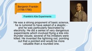 He was a strong proponent of basic science,
he is rumored to have asked of a skeptic -
and he was particularly fascinated by
electricity. He did a series of very dangerous
experiments which involved flying a kite into
thunder clouds; several of his imitators were
killed. He invented the lightning rod, pointing
out that a pointed end would be more
valuable than a rounded one.
Benjamin Franklin
(1706-1790)
Franklin's Kite Experiments
 