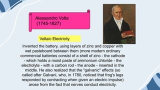 Invented the battery, using layers of zinc and copper with
wet pasteboard between them (more modern ordinary
commercial batteries consist of a shell of zinc - the cathode
- which holds a moist paste of ammonium chloride - the
electrolyte - with a carbon rod - the anode - inserted in the
middle. He also realized that the "galvanic" effects (so
called after Galvani, who, in 1780, noticed that frog's legs
responded by contracting when given an electric impulse)
arose from the fact that nerves conduct electricity.
Alessandro Volta
(1745-1827)
Voltaic Electricity
 