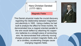 Hans Christian Oersted
(1777-1851)
Magnetic Fields
This Danish physicist made the crucial discovery
regarding the relationship between magnetism
and electricity in 1820 . Using a battery he had
built to analyze the effect for three months. He
demonstrated how a magnet oriented parallel to
the wire would deflect by attaching his copper-
zinc batteries to a straight piece of conducting
wire. He demonstrated that uniformly moving
charges produce constant magnetic fields, and
as a corollary, accelerating charges cause
changing magnetic fields.
 