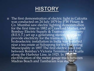  The first demonstration of electric light in Calcutta
was conducted on 24 July 1879 by P W Floury &
Co. Mumbai saw electric lighting demonstration
for the first time in 1882 at Crawford Market, and
Bombay Electric Supply & Tramways Company
(B.E.S.T.) set up a generating station in 1905 to
provide electricity for the tramway. The first
hydroelectric installation in India was installed
near a tea estate at Sidrapong for the Darjeeling
Municipality in 1897.The first electric train ran
between Bombay's Victoria Terminus and Kurla
along the Harbour Line, in 1925. In 1931,
electrification of the meter gauge track between
Madras Beach and Tambaram was started.
 