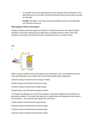 o In a parallel circuit, each component has its own separate path for electricity. If one
light bulb burns out, the others will still work because they each have their own path
for electricity.
o Example: The lights in our homes usually use parallel circuits. So, if one light goes
out, the others remain on.
What Happens If There is No Insulator?
Insulators protect us from the dangers of electricity. If electrical wires were not coated in plastic
(insulators), electricity could escape and might touch us, leading to electric shocks. That’s why
insulators are essential in all electrical circuits, including the ones we use daily at home.
Quis
1.
Sally is creating a model to show what happens when electricity is used. She decided to show the
motor spinning below as her model. How could she best explain what is happening?
a) Electric energy is transformed into energy of motion.
b) Heat energy is transformed into electric energy.
c) Electric energy is transformed into light energy.
d) Heat energy is transformed into energy of motion.
2. A student was playing music on her new cell phone. The teacher explained that the phone was
powered by a battery. The teacher then asked her to explain what was happening to the energy in
her new phone. How could she best explain this to the class?
a) Light energy is transformed into sound energy.
b) Sound energy is transformed into electric energy.
c) Electric energy is transformed into sound energy.
d) Sound energy is transformed into electric energy.
 