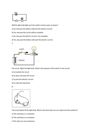 Will the light bulb light up if the switch remains open as shown?
a) No, because the battery will push the electric current.
b) Yes, because the circuit will be complete.
c) No, because the electric circuit is not complete.
d) Yes, because the battery will push the electric current.
7.
The circuit lights the light bulb. What is the purpose of the switch in the circuit?
a) to insulate the circuit
b) to open and close the circuit
c) to push the electric current
d) to make the electricity
8.
The circuit below lit the light bulb. What is the best claim we can make from this evidence?
a) The metal key is a conductor.
b) The metal key is an insulator.
c) The wires are not conductors.
 
