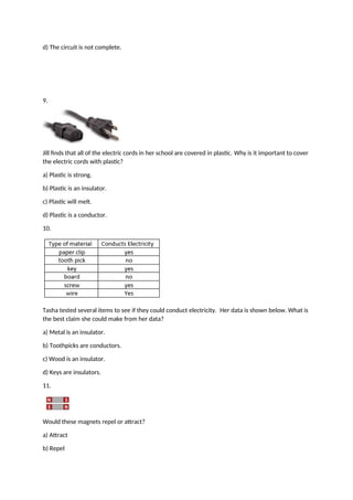 d) The circuit is not complete.
9.
Jill finds that all of the electric cords in her school are covered in plastic. Why is it important to cover
the electric cords with plastic?
a) Plastic is strong.
b) Plastic is an insulator.
c) Plastic will melt.
d) Plastic is a conductor.
10.
Tasha tested several items to see if they could conduct electricity. Her data is shown below. What is
the best claim she could make from her data?
a) Metal is an insulator.
b) Toothpicks are conductors.
c) Wood is an insulator.
d) Keys are insulators.
11.
Would these magnets repel or attract?
a) Attract
b) Repel
 