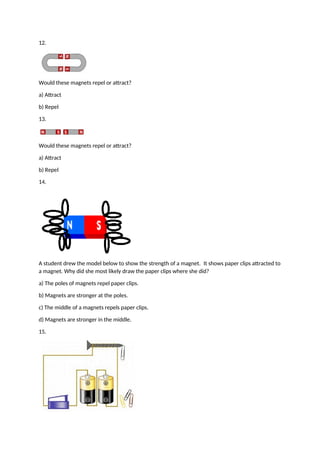 12.
Would these magnets repel or attract?
a) Attract
b) Repel
13.
Would these magnets repel or attract?
a) Attract
b) Repel
14.
A student drew the model below to show the strength of a magnet. It shows paper clips attracted to
a magnet. Why did she most likely draw the paper clips where she did?
a) The poles of magnets repel paper clips.
b) Magnets are stronger at the poles.
c) The middle of a magnets repels paper clips.
d) Magnets are stronger in the middle.
15.
 