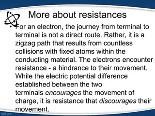 More about resistances
• For an electron, the journey from terminal to
terminal is not a direct route. Rather, it is a
zigzag path that results from countless
collisions with fixed atoms within the
conducting material. The electrons encounter
resistance - a hindrance to their movement.
While the electric potential difference
established between the two
terminals encourages the movement of
charge, it is resistance that discourages their
movement.
 
