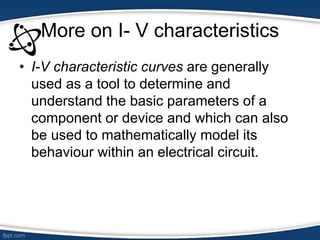 More on I- V characteristics
• I-V characteristic curves are generally
used as a tool to determine and
understand the basic parameters of a
component or device and which can also
be used to mathematically model its
behaviour within an electrical circuit.
 