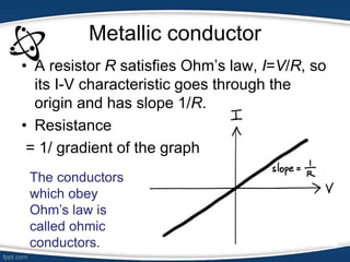 Metallic conductor
• A resistor R satisfies Ohm’s law, I=V/R, so
its I-V characteristic goes through the
origin and has slope 1/R.
• Resistance
= 1/ gradient of the graph
The conductors
which obey
Ohm’s law is
called ohmic
conductors.
 